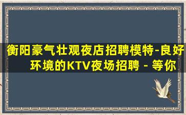 衡阳豪气壮观夜店招聘模特-良好环境的KTV夜场招聘 - 等你